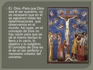    E) Dios.-Para que Dios
    sea él ser supremo, no
    es necesario que en él
    se aglutinen todas las
    determinaciones que
    observamos en el
    mundo. Así pues, en el
    concepto de Dios no
    hay razón para que se
    dé al mismo tiempo lo
    lleno y lo vacío, lo
    objetivo y lo subjetivo.
    El concepto de Dios es
    el de un ser perfecto y
    necesario creador del
    universo.
 