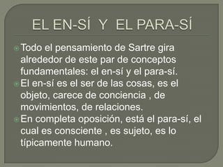  Todo  el pensamiento de Sartre gira
  alrededor de este par de conceptos
  fundamentales: el en-sí y el para-sí.
 El en-sí es el ser de las cosas, es el
  objeto, carece de conciencia , de
  movimientos, de relaciones.
 En completa oposición, está el para-sí, el
  cual es consciente , es sujeto, es lo
  típicamente humano.
 