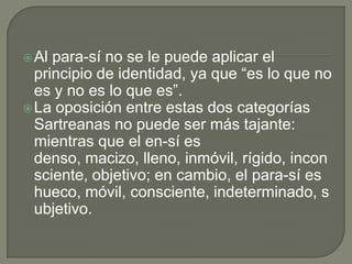  Al para-sí no se le puede aplicar el
  principio de identidad, ya que “es lo que no
  es y no es lo que es”.
 La oposición entre estas dos categorías
  Sartreanas no puede ser más tajante:
  mientras que el en-sí es
  denso, macizo, lleno, inmóvil, rígido, incon
  sciente, objetivo; en cambio, el para-sí es
  hueco, móvil, consciente, indeterminado, s
  ubjetivo.
 