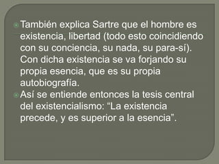  También   explica Sartre que el hombre es
  existencia, libertad (todo esto coincidiendo
  con su conciencia, su nada, su para-sí).
  Con dicha existencia se va forjando su
  propia esencia, que es su propia
  autobiografía.
 Así se entiende entonces la tesis central
  del existencialismo: “La existencia
  precede, y es superior a la esencia”.
 