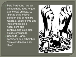    Para Sartre, no hay ser
    en potencia, todo lo que
    existe está en acto. La
    libertad es la misma
    elección que el hombre
    realiza al existir como una
    indeterminación o
    nada, pero que
    continuamente se está
    autodeterminando.
   Con todo, Sartre
    considera que el hombre
    “está condenado a ser
    libre”.
 