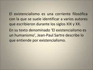 El existencialismo es una corriente filosófica con la que se suele identificar a varios autores que escribieron durante los siglos XIX y XX.  En su texto denominado ‘El existencialismo es un humanismo’, Jean-Paul Sartre describe lo que entiende por existencialismo. 