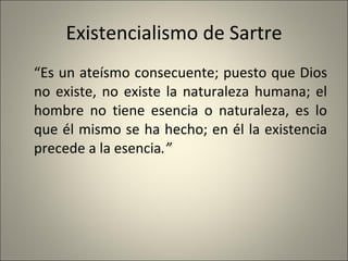 Existencialismo de Sartre “ Es un ateísmo consecuente; puesto que Dios no existe, no existe la naturaleza humana; el hombre no tiene esencia o naturaleza, es lo que él mismo se ha hecho; en él la existencia precede a la esencia .” 