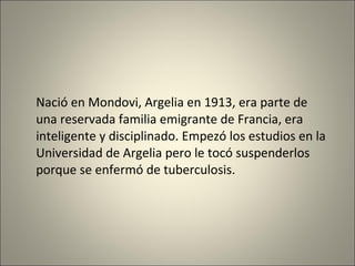 Nació en  Mondovi,  Argelia en 1913, era parte de una reservada familia emigrante de Francia, era inteligente y disciplinado . E mpez ó  los estudios en  la  Universidad de Argelia pero le tocó suspenderlos porque se enfermó de tuberculosis.   