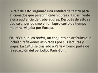 A raíz de esto  organizó una entidad de teatro para aficionados que personificaban obras clásicas frente a una audiencia de trabajadores. Después de esto se dedicó al periodismo en un lapso corto de tiempo mientras viajaba por Europa.  En 1939, publicó   Bodas , un conjunto de artículos que   incluían reflexiones inspiradas por sus lecturas y viajes. En 1940, se trasladó a   París y formó parte de la redacción del periódico Paris-Soir.   