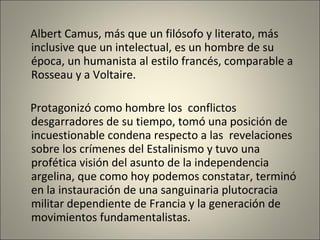 Albert Camus, más que un filósofo y literato, más inclusive que un intelectual, es un hombre de su época, un humanista al estilo francés, comparable a Rosseau y a Voltaire. Protagonizó como hombre los  conflictos desgarradores de su tiempo, tomó una posición de incuestionable condena respecto a las  revelaciones sobre los crímenes del Estalinismo y tuvo una profética visión del asunto de la independencia argelina, que como hoy podemos constatar, terminó en la instauración de una sanguinaria plutocracia militar dependiente de Francia y la generación de movimientos fundamentalistas.   