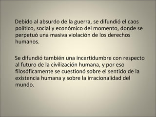 Debido al absurdo de la guerra, se difundió el caos político, social y económico del momento, donde se perpetuó una masiva violación de los derechos humanos. Se difundió también una incertidumbre con respecto al futuro de la civilización humana, y por eso filosóficamente se cuestionó sobre el sentido de la existencia humana y sobre la irracionalidad del mundo. 