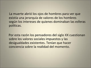 La muerte abrió los ojos de hombres para ver que existía una jerarquía de valores de los hombres según los intereses de quienes dominaban las esferas políticas. Por esta razón los pensadores del siglo XX cuestionan sobre los valores sociales impuestos y las desigualdades existentes. Tenían que hacer conciencia sobre la realidad del momento. 
