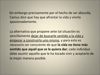 Sin embargo precisamente por el hecho de ser absurda, Camus dice que hay que afrontar la vida y vivirla apasionadamente. La alternativa que propone ante tal situación es sencillamente  dejar de buscarle sentido a la vida  y  empezar a construirlo uno mismo , y  para esto es necesario  ser  consciente de que  la vida no tiene más sentido que aquél que se le quiera dar ; cada individuo debe asumir aquello que le ha tocado vivir y aceptarlo de la mejor manera posible.   