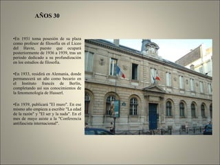 AÑOS 30 En 1931 toma posesión de su plaza como profesor de filosofía en el Liceo del Havre, puesto que ocupará posteriormente de 1936 a 1939, tras un periodo dedicado a su profundización en los estudios de filosofía. En 1933, residirá en Alemania, donde permanecerá un año como becario en el Instituto francés de Berlín, completando así sus conocimientos de la fenomenología de Husserl. En 1939, publicará "El muro". En ese mismo año empieza a escribir "La edad de la razón" y "El ser y la nada". En el mes de mayo asiste a la "Conferencia antifascista internacional". 