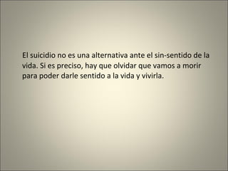 El suicidio no es una alternativa ante el sin-sentido de la vida. Si es preciso, hay que olvidar que vamos a morir para poder darle sentido a la vida y vivirla. 