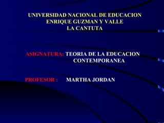 UNIVERSIDAD NACIONAL DE EDUCACION
     ENRIQUE GUZMAN Y VALLE
           LA CANTUTA



ASIGNATURA: TEORIA DE LA EDUCACION
              CONTEMPORANEA


PROFESOR :   MARTHA JORDAN
 