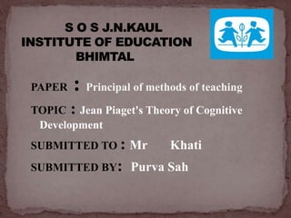 PAPER : Principal of methods of teaching
TOPIC : Jean Piaget's Theory of Cognitive
Development
SUBMITTED TO : Mr Khati
SUBMITTED BY: Purva Sah
 