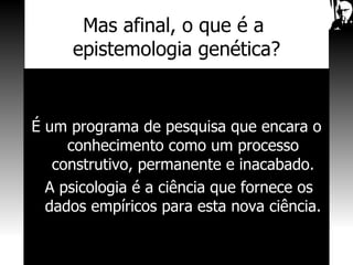 Mas afinal, o que é a  epistemologia genética? É um programa de pesquisa que encara o conhecimento como um processo construtivo, permanente e inacabado. A psicologia é a ciência que fornece os dados empíricos para esta nova ciência. 