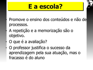 Promove o ensino dos conteúdos e não de processos. A repetição e a memorização são o objetivo. O que é a avaliação? O professor justifica o sucesso da aprendizagem pela sua atuação, mas o fracasso é do aluno E a escola? 
