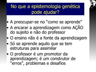 A preocupar-se no “como se aprende” A encarar a aprendizagem como AÇÃO do sujeito e não do professor O ensino não é a fonte da aprendizagem Só se aprende aquilo que se tem estruturas para assimilar O professor é um promotor da aprendizagem; é um construtor de “erros”, problemas e desafios No que a epistemologia genética pode ajudar? 