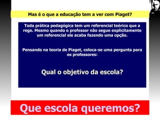Mas é o que a educação tem a ver com Piaget? Toda prática pedagógica tem um referencial teórico que a rege. Mesmo quando o professor não segue explicitamente um referencial ele acaba fazendo uma opção. Pensando na teoria de Piaget, coloca-se uma pergunta para os professores: Qual o objetivo da escola? Que   escola queremos? 