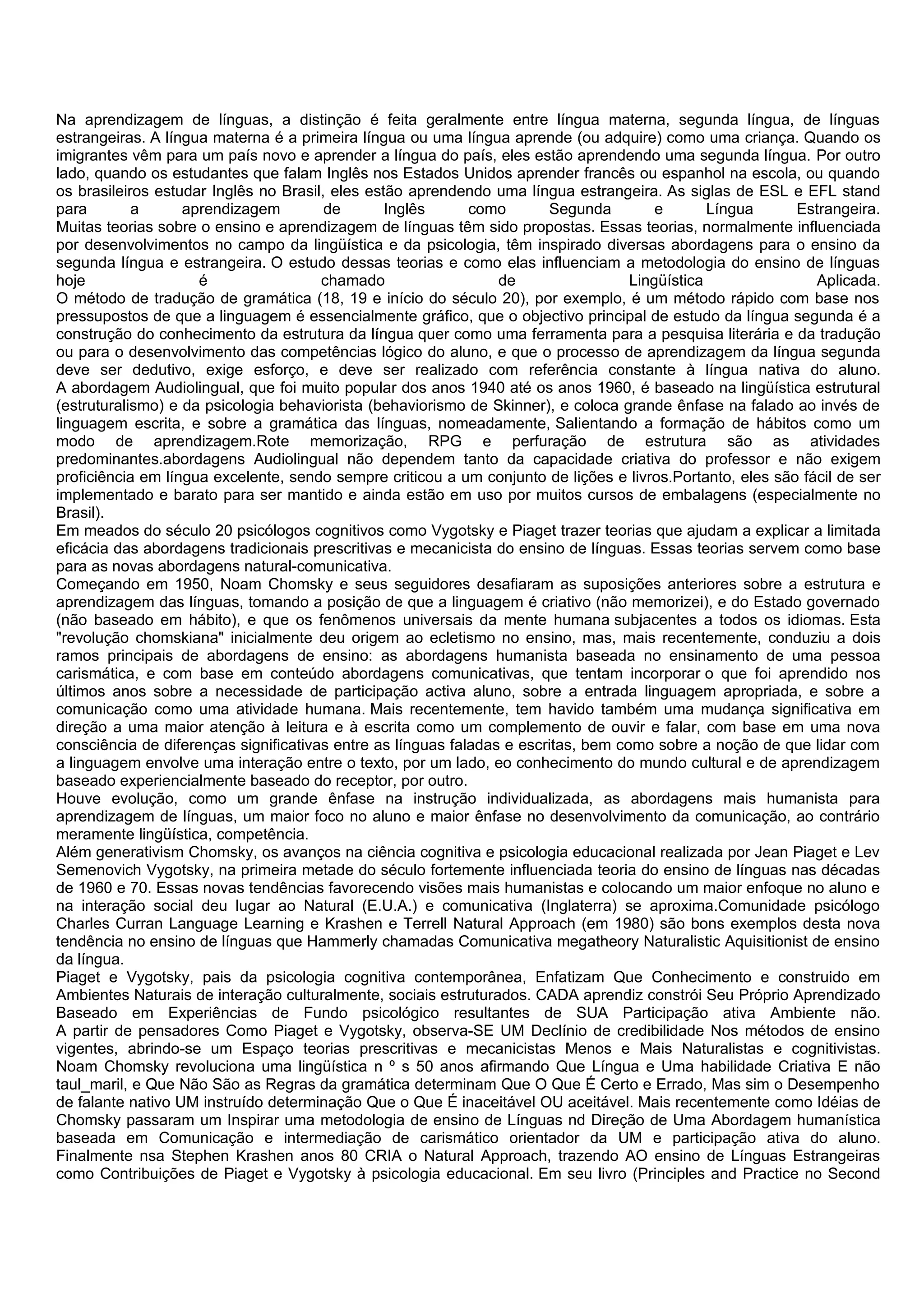 Na aprendizagem de línguas, a distinção é feita geralmente entre língua materna, segunda língua, de línguas
estrangeiras. A língua materna é a primeira língua ou uma língua aprende (ou adquire) como uma criança. Quando os
imigrantes vêm para um país novo e aprender a língua do país, eles estão aprendendo uma segunda língua. Por outro
lado, quando os estudantes que falam Inglês nos Estados Unidos aprender francês ou espanhol na escola, ou quando
os brasileiros estudar Inglês no Brasil, eles estão aprendendo uma língua estrangeira. As siglas de ESL e EFL stand
para        a      aprendizagem         de       Inglês      como       Segunda         e       Língua     Estrangeira.
Muitas teorias sobre o ensino e aprendizagem de línguas têm sido propostas. Essas teorias, normalmente influenciada
por desenvolvimentos no campo da lingüística e da psicologia, têm inspirado diversas abordagens para o ensino da
segunda língua e estrangeira. O estudo dessas teorias e como elas influenciam a metodologia do ensino de línguas
hoje                 é                 chamado                   de                 Lingüística               Aplicada.
O método de tradução de gramática (18, 19 e início do século 20), por exemplo, é um método rápido com base nos
pressupostos de que a linguagem é essencialmente gráfico, que o objectivo principal de estudo da língua segunda é a
construção do conhecimento da estrutura da língua quer como uma ferramenta para a pesquisa literária e da tradução
ou para o desenvolvimento das competências lógico do aluno, e que o processo de aprendizagem da língua segunda
deve ser dedutivo, exige esforço, e deve ser realizado com referência constante à língua nativa do aluno.
A abordagem Audiolingual, que foi muito popular dos anos 1940 até os anos 1960, é baseado na lingüística estrutural
(estruturalismo) e da psicologia behaviorista (behaviorismo de Skinner), e coloca grande ênfase na falado ao invés de
linguagem escrita, e sobre a gramática das línguas, nomeadamente, Salientando a formação de hábitos como um
modo de aprendizagem.Rote memorização, RPG e perfuração de estrutura são as atividades
predominantes.abordagens Audiolingual não dependem tanto da capacidade criativa do professor e não exigem
proficiência em língua excelente, sendo sempre criticou a um conjunto de lições e livros.Portanto, eles são fácil de ser
implementado e barato para ser mantido e ainda estão em uso por muitos cursos de embalagens (especialmente no
Brasil).
Em meados do século 20 psicólogos cognitivos como Vygotsky e Piaget trazer teorias que ajudam a explicar a limitada
eficácia das abordagens tradicionais prescritivas e mecanicista do ensino de línguas. Essas teorias servem como base
para as novas abordagens natural-comunicativa.
Começando em 1950, Noam Chomsky e seus seguidores desafiaram as suposições anteriores sobre a estrutura e
aprendizagem das línguas, tomando a posição de que a linguagem é criativo (não memorizei), e do Estado governado
(não baseado em hábito), e que os fenômenos universais da mente humana subjacentes a todos os idiomas. Esta
"revolução chomskiana" inicialmente deu origem ao ecletismo no ensino, mas, mais recentemente, conduziu a dois
ramos principais de abordagens de ensino: as abordagens humanista baseada no ensinamento de uma pessoa
carismática, e com base em conteúdo abordagens comunicativas, que tentam incorporar o que foi aprendido nos
últimos anos sobre a necessidade de participação activa aluno, sobre a entrada linguagem apropriada, e sobre a
comunicação como uma atividade humana. Mais recentemente, tem havido também uma mudança significativa em
direção a uma maior atenção à leitura e à escrita como um complemento de ouvir e falar, com base em uma nova
consciência de diferenças significativas entre as línguas faladas e escritas, bem como sobre a noção de que lidar com
a linguagem envolve uma interação entre o texto, por um lado, eo conhecimento do mundo cultural e de aprendizagem
baseado experiencialmente baseado do receptor, por outro.
Houve evolução, como um grande ênfase na instrução individualizada, as abordagens mais humanista para
aprendizagem de línguas, um maior foco no aluno e maior ênfase no desenvolvimento da comunicação, ao contrário
meramente lingüística, competência.
Além generativism Chomsky, os avanços na ciência cognitiva e psicologia educacional realizada por Jean Piaget e Lev
Semenovich Vygotsky, na primeira metade do século fortemente influenciada teoria do ensino de línguas nas décadas
de 1960 e 70. Essas novas tendências favorecendo visões mais humanistas e colocando um maior enfoque no aluno e
na interação social deu lugar ao Natural (E.U.A.) e comunicativa (Inglaterra) se aproxima.Comunidade psicólogo
Charles Curran Language Learning e Krashen e Terrell Natural Approach (em 1980) são bons exemplos desta nova
tendência no ensino de línguas que Hammerly chamadas Comunicativa megatheory Naturalistic Aquisitionist de ensino
da língua.
Piaget e Vygotsky, pais da psicologia cognitiva contemporânea, Enfatizam Que Conhecimento e construido em
Ambientes Naturais de interação culturalmente, sociais estruturados. CADA aprendiz constrói Seu Próprio Aprendizado
Baseado em Experiências de Fundo psicológico resultantes de SUA Participação ativa Ambiente não.
A partir de pensadores Como Piaget e Vygotsky, observa-SE UM Declínio de credibilidade Nos métodos de ensino
vigentes, abrindo-se um Espaço teorias prescritivas e mecanicistas Menos e Mais Naturalistas e cognitivistas.
Noam Chomsky revoluciona uma lingüística n º s 50 anos afirmando Que Língua e Uma habilidade Criativa E não
taul_maril, e Que Não São as Regras da gramática determinam Que O Que É Certo e Errado, Mas sim o Desempenho
de falante nativo UM instruído determinação Que o Que É inaceitável OU aceitável. Mais recentemente como Idéias de
Chomsky passaram um Inspirar uma metodologia de ensino de Línguas nd Direção de Uma Abordagem humanística
baseada em Comunicação e intermediação de carismático orientador da UM e participação ativa do aluno.
Finalmente nsa Stephen Krashen anos 80 CRIA o Natural Approach, trazendo AO ensino de Línguas Estrangeiras
como Contribuições de Piaget e Vygotsky à psicologia educacional. Em seu livro (Principles and Practice no Second
 