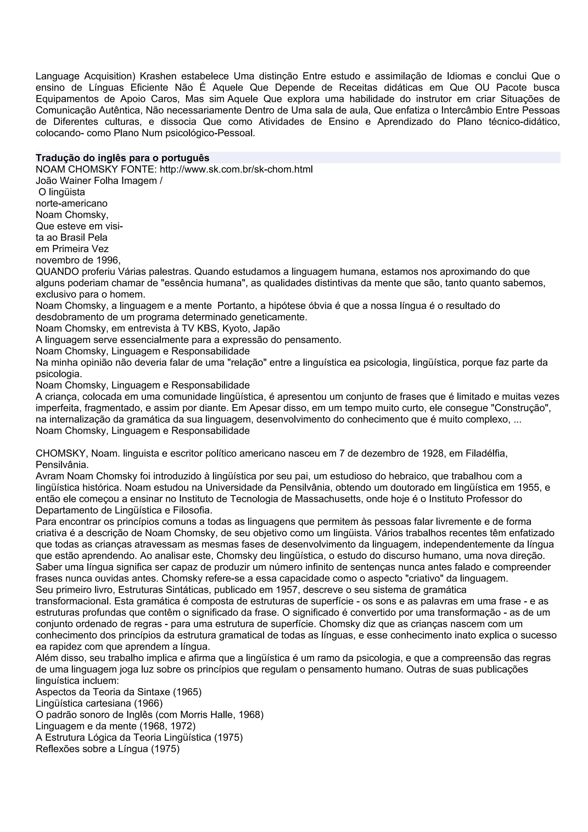 Language Acquisition) Krashen estabelece Uma distinção Entre estudo e assimilação de Idiomas e conclui Que o
ensino de Línguas Eficiente Não É Aquele Que Depende de Receitas didáticas em Que OU Pacote busca
Equipamentos de Apoio Caros, Mas sim Aquele Que explora uma habilidade do instrutor em criar Situações de
Comunicação Autêntica, Não necessariamente Dentro de Uma sala de aula, Que enfatiza o Intercâmbio Entre Pessoas
de Diferentes culturas, e dissocia Que como Atividades de Ensino e Aprendizado do Plano técnico-didático,
colocando- como Plano Num psicológico-Pessoal.

Tradução do inglês para o português
NOAM CHOMSKY FONTE: http://www.sk.com.br/sk-chom.html
João Wainer Folha Imagem /
 O lingüista
norte-americano
Noam Chomsky,
Que esteve em visi-
ta ao Brasil Pela
em Primeira Vez
novembro de 1996,
QUANDO proferiu Várias palestras. Quando estudamos a linguagem humana, estamos nos aproximando do que
alguns poderiam chamar de "essência humana", as qualidades distintivas da mente que são, tanto quanto sabemos,
exclusivo para o homem.
Noam Chomsky, a linguagem e a mente Portanto, a hipótese óbvia é que a nossa língua é o resultado do
desdobramento de um programa determinado geneticamente.
Noam Chomsky, em entrevista à TV KBS, Kyoto, Japão
A linguagem serve essencialmente para a expressão do pensamento.
Noam Chomsky, Linguagem e Responsabilidade
Na minha opinião não deveria falar de uma "relação" entre a linguística ea psicologia, lingüística, porque faz parte da
psicologia.
Noam Chomsky, Linguagem e Responsabilidade
A criança, colocada em uma comunidade lingüística, é apresentou um conjunto de frases que é limitado e muitas vezes
imperfeita, fragmentado, e assim por diante. Em Apesar disso, em um tempo muito curto, ele consegue "Construção",
na internalização da gramática da sua linguagem, desenvolvimento do conhecimento que é muito complexo, ...
Noam Chomsky, Linguagem e Responsabilidade

CHOMSKY, Noam. linguista e escritor político americano nasceu em 7 de dezembro de 1928, em Filadélfia,
Pensilvânia.
Avram Noam Chomsky foi introduzido à lingüística por seu pai, um estudioso do hebraico, que trabalhou com a
lingüística histórica. Noam estudou na Universidade da Pensilvânia, obtendo um doutorado em lingüística em 1955, e
então ele começou a ensinar no Instituto de Tecnologia de Massachusetts, onde hoje é o Instituto Professor do
Departamento de Lingüística e Filosofia.
Para encontrar os princípios comuns a todas as linguagens que permitem às pessoas falar livremente e de forma
criativa é a descrição de Noam Chomsky, de seu objetivo como um lingüista. Vários trabalhos recentes têm enfatizado
que todas as crianças atravessam as mesmas fases de desenvolvimento da linguagem, independentemente da língua
que estão aprendendo. Ao analisar este, Chomsky deu lingüística, o estudo do discurso humano, uma nova direção.
Saber uma língua significa ser capaz de produzir um número infinito de sentenças nunca antes falado e compreender
frases nunca ouvidas antes. Chomsky refere-se a essa capacidade como o aspecto "criativo" da linguagem.
Seu primeiro livro, Estruturas Sintáticas, publicado em 1957, descreve o seu sistema de gramática
transformacional. Esta gramática é composta de estruturas de superfície - os sons e as palavras em uma frase - e as
estruturas profundas que contêm o significado da frase. O significado é convertido por uma transformação - as de um
conjunto ordenado de regras - para uma estrutura de superfície. Chomsky diz que as crianças nascem com um
conhecimento dos princípios da estrutura gramatical de todas as línguas, e esse conhecimento inato explica o sucesso
ea rapidez com que aprendem a língua.
Além disso, seu trabalho implica e afirma que a lingüística é um ramo da psicologia, e que a compreensão das regras
de uma linguagem joga luz sobre os princípios que regulam o pensamento humano. Outras de suas publicações
linguística incluem:
Aspectos da Teoria da Sintaxe (1965)
Lingüística cartesiana (1966)
O padrão sonoro de Inglês (com Morris Halle, 1968)
Linguagem e da mente (1968, 1972)
A Estrutura Lógica da Teoria Lingüística (1975)
Reflexões sobre a Língua (1975)
 
