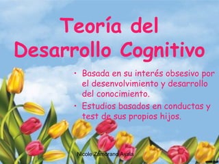 Nicole Zamorano Ayala
Teoría del
Desarrollo Cognitivo
• Basada en su interés obsesivo por
el desenvolvimiento y desarrollo
del conocimiento.
• Estudios basados en conductas y
test de sus propios hijos.
 