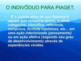 O INDIVÍDUO PARA PIAGET.     É o sujeito ativo de que falamos é aquele que compara, exclui, ordena, categoriza, classifica, reformula, comprova, formula hipóteses, etc... em uma ação interiorizada (pensamento) ou em ação efetiva (segundo seu grau de desenvolvimento) através de experiências vividas.   