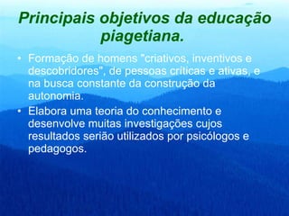Principais objetivos da educação piagetiana.   Formação de homens "criativos, inventivos e descobridores", de pessoas críticas e ativas, e na busca constante da construção da autonomia.  Elabora uma teoria do conhecimento e desenvolve muitas investigações cujos resultados serião utilizados por psicólogos e pedagogos.  