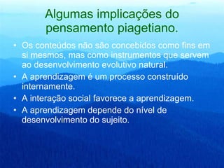 Algumas implicações do pensamento piagetiano. Os conteúdos não são concebidos como fins em si mesmos, mas como instrumentos que servem ao desenvolvimento evolutivo natural.  A aprendizagem é um processo construído internamente.  A interação social favorece a aprendizagem.  A aprendizagem depende do nível de desenvolvimento do sujeito.  