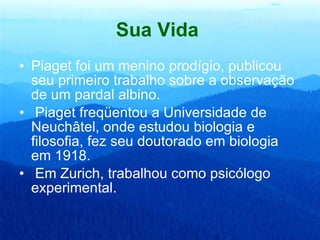 Sua Vida   Piaget foi um menino prodígio, publicou seu primeiro trabalho sobre a observação de um pardal albino.  Piaget freqüentou a Universidade de Neuchâtel, onde estudou biologia e filosofia, fez seu doutorado em biologia em 1918. Em Zurich, trabalhou como psicólogo experimental.  