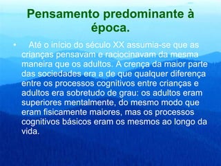 Pensamento predominante à época.     Até o início do século XX assumia-se que as crianças pensavam e raciocinavam da mesma maneira que os adultos. A crença da maior parte das sociedades era a de que qualquer diferença entre os processos cognitivos entre crianças e adultos era sobretudo de grau: os adultos eram superiores mentalmente, do mesmo modo que eram fisicamente maiores, mas os processos cognitivos básicos eram os mesmos ao longo da vida.  