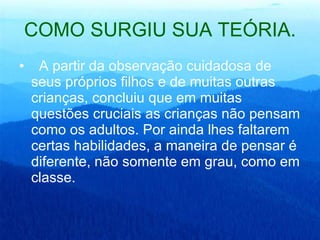 COMO SURGIU SUA TEÓRIA. A partir da observação cuidadosa de seus próprios filhos e de muitas outras crianças, concluiu que em muitas questões cruciais as crianças não pensam como os adultos. Por ainda lhes faltarem certas habilidades, a maneira de pensar é diferente, não somente em grau, como em classe.  