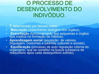 O PROCESSO DE DESENVOLVIMENTO DO INDIVÍDUO. É determinado por fatores como: Maturação  (crescimento biológico dos órgãos). Exercitação  (funcionamento dos esquemas e órgãos que implica na formação de hábitos).  Aprendizagem social  (aquisição  de valores, linguagem, costumes e padrões culturais e sociais). Equilibração  (processo de auto regulação interna do organismo, que se constitui na busca sucessiva de reequilíbrio após cada desequilíbrio sofrido). 