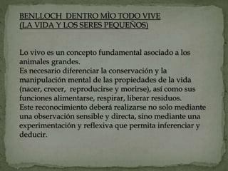 BENLLOCH DENTRO MÌO TODO VIVE
(LA VIDA Y LOS SERES PEQUEÑOS)
Lo vivo es un concepto fundamental asociado a los
animales grandes.
Es necesario diferenciar la conservación y la
manipulación mental de las propiedades de la vida
(nacer, crecer, reproducirse y morirse), así como sus
funciones alimentarse, respirar, liberar residuos.
Este reconocimiento deberá realizarse no solo mediante
una observación sensible y directa, sino mediante una
experimentación y reflexiva que permita inferenciar y
deducir.
 