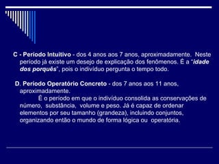 C - Período Intuitivo  - dos 4 anos aos 7 anos, aproximadamente.  Neste período já existe um desejo de explicação dos fenômenos. É a “ idade  dos porquês ”, pois o indivíduo pergunta o tempo todo.   D .  Período Operatório Concreto  - dos 7 anos aos 11 anos, aproximadamente.          É o período em que o indivíduo consolida as conservações de número,  substância,  volume e peso. Já é capaz de ordenar elementos por seu tamanho (grandeza), incluindo conjuntos, organizando então o mundo de forma lógica ou  operatória. 