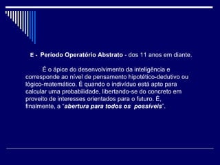    E -  Período Operatório Abstrato  - dos 11 anos em diante.          É o ápice do desenvolvimento da inteligência e corresponde ao nível de pensamento hipotético-dedutivo ou lógico-matemático. É quando o indivíduo está apto para calcular uma probabilidade, libertando-se do concreto em proveito de interesses orientados para o futuro. É, finalmente, a “ abertura para todos os  possíveis ”. 