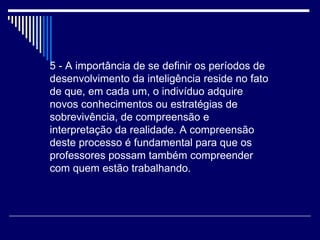 5 - A importância de se definir os períodos de desenvolvimento da inteligência reside no fato de que, em cada um, o indivíduo adquire novos conhecimentos ou estratégias de sobrevivência, de compreensão e interpretação da realidade. A compreensão deste processo é fundamental para que os professores possam também compreender com quem estão trabalhando.  