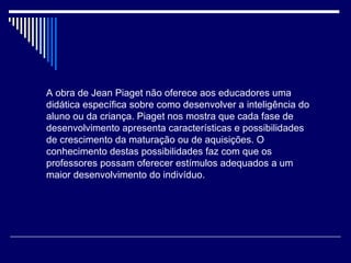 A obra de Jean Piaget não oferece aos educadores uma didática específica sobre como desenvolver a inteligência do aluno ou da criança. Piaget nos mostra que cada fase de desenvolvimento apresenta características e possibilidades de crescimento da maturação ou de aquisições. O conhecimento destas possibilidades faz com que os professores possam oferecer estímulos adequados a um maior desenvolvimento do indivíduo.  