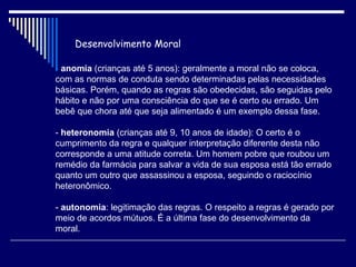 Desenvolvimento Moral -  anomia  (crianças até 5 anos): geralmente a moral não se coloca, com as normas de conduta sendo determinadas pelas necessidades básicas. Porém, quando as regras são obedecidas, são seguidas pelo hábito e não por uma consciência do que se é certo ou errado. Um bebê que chora até que seja alimentado é um exemplo dessa fase. -  heteronomia  (crianças até 9, 10 anos de idade): O certo é o cumprimento da regra e qualquer interpretação diferente desta não corresponde a uma atitude correta. Um homem pobre que roubou um remédio da farmácia para salvar a vida de sua esposa está tão errado quanto um outro que assassinou a esposa, seguindo o raciocínio heteronômico. -  autonomia : legitimação das regras. O respeito a regras é gerado por meio de acordos mútuos. É a última fase do desenvolvimento da moral.  