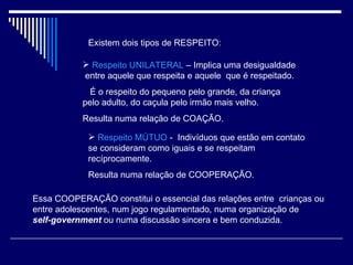 Existem dois tipos de RESPEITO: Respeito UNILATERAL  – Implica uma desigualdade  entre aquele que respeita e aquele  que é respeitado. É o respeito do pequeno pelo grande, da criança pelo adulto, do caçula pelo irmão mais velho. Resulta numa relação de COAÇÃO. Respeito MÚTUO  -  Indivíduos que estão em contato se consideram como iguais e se respeitam recíprocamente. Resulta numa relação de COOPERAÇÃO. Essa COOPERAÇÃO constitui o essencial das relações entre  crianças ou entre adolescentes, num jogo regulamentado, numa organização de  self-government  ou numa discussão sincera e bem conduzida. 