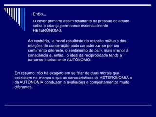 Então... O dever primitivo assim resultante da pressão do adulto sobra a criança permanece essencialmente HETERÔNOMO. Ao contrário,  a moral resultante do respeito mútuo e das relações de cooperação pode caracterizar-se por um sentimento diferente, o sentimento do  bem , mais interior à consciência e, então,  o ideal da reciprocidade tende a tornar-se inteiramente AUTÔNOMO. Em resumo, não há exagero em se falar de duas morais que coexistem na criança e que as características de HETERONOMIA e da AUTONOMIA conduzem a avaliações e comportamentos muito diferentes. 