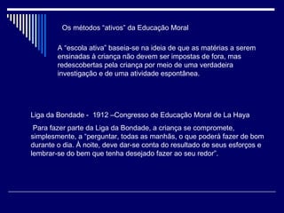 Os métodos “ativos” da Educação Moral A “escola ativa” baseia-se na ideia de que as matérias a serem ensinadas à criança não devem ser impostas de fora, mas redescobertas pela criança por meio de uma verdadeira investigação e de uma atividade espontânea. Liga da Bondade -  1912 –Congresso de Educação Moral de La Haya Para fazer parte da Liga da Bondade, a criança se compromete, simplesmente, a “perguntar, todas as manhãs, o que poderá fazer de bom durante o dia. À noite, deve dar-se conta do resultado de seus esforços e lembrar-se do bem que tenha desejado fazer ao seu redor”. 