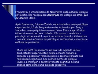 Frequentou a Universidade de Neuchâtel, onde estudou Biologia e Filosofia. Ele recebeu seu  doutorado  em Biologia em 1918,  aos 22 anos  de idade.  Após formar-se, foi para Zurich, onde trabalhou como psicólogo experimental. Lá ele frequentou aulas lecionadas por Jung e trabalhou como psiquiatra em uma clínica. Essas experiências influenciaram-no em seu trabalho. Ele passou a combinar a psicologia experimental - que é um estudo formal e sistemático - com métodos informais de psicologia: entrevistas, conversas e análises de pacientes. O ano de 1919 foi um marco em sua vida. Quando iniciou seus estudos experimentais sobre a mente humana e começou a pesquisar também sobre o desenvolvimento das habilidades cognitivas. Seu conhecimento de Biologia  levou-o a enxergar o desenvolvimento cognitivo de uma criança como sendo uma evolução gradativa .  