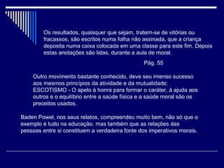 Os resultados, quaisquer que sejam, tratem-se de vitórias ou fracassos, são escritos numa folha não assinada, que a criança deposita numa caixa colocada em uma classe para este fim. Depois estas anotações são lidas, durante a aula de moral.  Pág. 55 Outro movimento bastante conhecido, deve seu imenso sucesso aos mesmos princípios da atividade e da mutualidade: ESCOTISMO - O apelo à honra para formar o caráter, à ajuda aos outros e o equilíbrio entre a saúde física e a saúde moral são os preceitos usados. Baden Powel, nos seus relatos, compreendeu muito bem, não só que o exemplo é tudo na educação, mas também que as relações das pessoas entre si constituem a verdadeira fonte dos imperativos morais. 
