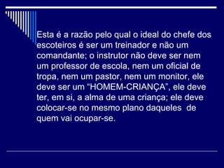 Esta é a razão pelo qual o ideal do chefe dos escoteiros é ser um treinador e não um comandante; o instrutor não deve ser nem um professor de escola, nem um oficial de tropa, nem um pastor, nem um monitor, ele deve ser um “HOMEM-CRIANÇA”, ele deve ter, em si, a alma de uma criança; ele deve colocar-se no mesmo plano daqueles  de quem vai ocupar-se. 