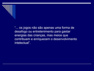 “ ... os jogos não são apenas uma forma de desafogo ou entretenimento para gastar energias das crianças, mas meios que contribuem e enriquecem o desenvolvimento intelectual”. 