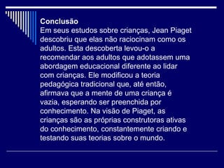 Conclusão Em seus estudos sobre crianças, Jean Piaget descobriu que elas não raciocinam como os adultos. Esta descoberta levou-o a recomendar aos adultos que adotassem uma abordagem educacional diferente ao lidar com crianças. Ele modificou a teoria pedagógica tradicional que, até então, afirmava que a mente de uma criança é vazia, esperando ser preenchida por conhecimento. Na visão de Piaget, as crianças são as próprias construtoras ativas do conhecimento, constantemente criando e testando suas teorias sobre o mundo.  