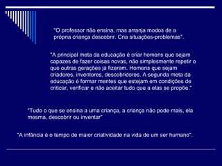 "O professor não ensina, mas arranja modos de a própria criança descobrir. Cria situações-problemas".  "A principal meta da educação é criar homens que sejam capazes de fazer coisas novas, não simplesmente repetir o que outras gerações já fizeram. Homens que sejam criadores, inventores, descobridores. A segunda meta da educação é formar mentes que estejam em condições de criticar, verificar e não aceitar tudo que a elas se propõe."   "Tudo o que se ensina a uma criança, a criança não pode mais, ela mesma, descobrir ou inventar"   "A infância é o tempo de maior criatividade na vida de um ser humano".   