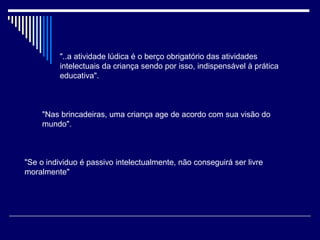 "..a atividade lúdica é o berço obrigatório das atividades intelectuais da criança sendo por isso, indispensável à prática educativa".   "Nas brincadeiras, uma criança age de acordo com sua visão do mundo".   "Se o individuo é passivo intelectualmente, não conseguirá ser livre moralmente"   