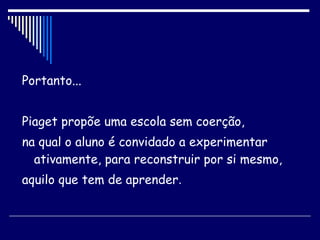 Portanto... Piaget propõe uma escola sem coerção, na qual o aluno é convidado a experimentar ativamente, para reconstruir por si mesmo,  aquilo que tem de aprender . 