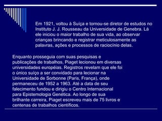 Em 1921, voltou à Suíça e tornou-se diretor de estudos no Instituto J. J. Rousseau da Universidade de Genebra. Lá ele iniciou o maior trabalho de sua vida, ao observar crianças brincando e registrar meticulosamente as palavras, ações e processos de raciocínio delas.  Enquanto prosseguia com suas pesquisas e publicações de trabalhos, Piaget lecionou em diversas universidades européias. Registros revelam que ele foi o único suíço a ser convidado para lecionar na Universidade de Sorbonne (Paris, França), onde permaneceu de 1952 a 1963. Até a data de seu falecimento fundou e dirigiu o Centro Internacional para Epistemologia Genética. Ao longo de sua brilhante carreira, Piaget escreveu mais de 75 livros e centenas de trabalhos científicos.  