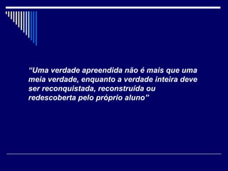 “ Uma verdade apreendida não é mais que uma meia verdade, enquanto a verdade inteira deve ser reconquistada, reconstruída ou redescoberta pelo próprio aluno” 